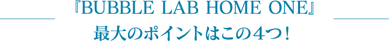 『BUBBLE LAB HOME ONE』最大のポイントはこの４つ！