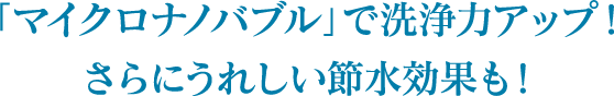 「マイクロナノバブル」で洗浄力アップ！さらにうれしい節水効果も！